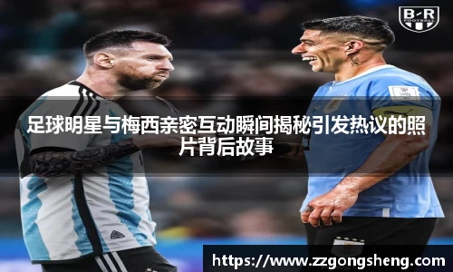 足球明星与梅西亲密互动瞬间揭秘引发热议的照片背后故事