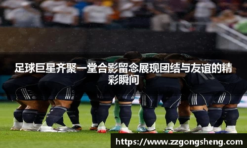 足球巨星齐聚一堂合影留念展现团结与友谊的精彩瞬间